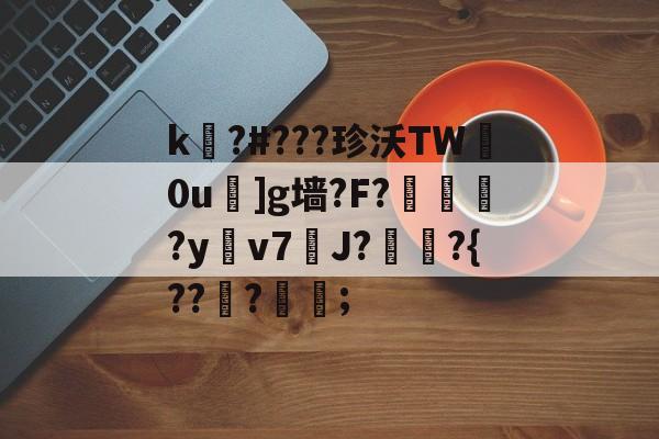 开云-关于k嚗?#???珍沃TW妀0u]g墙?F?榢媂?y鳵v7筞J?飳嶯?{???蒦鉗;的信息